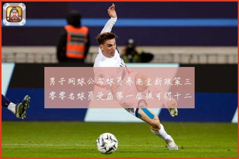 男子网球公布球员养老金新政策三零零名球员受益第一层级可得十二赛场观察