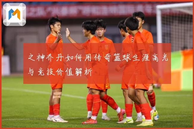 之神乔丹如何用传奇篮球生涯高光与竞技价值解析