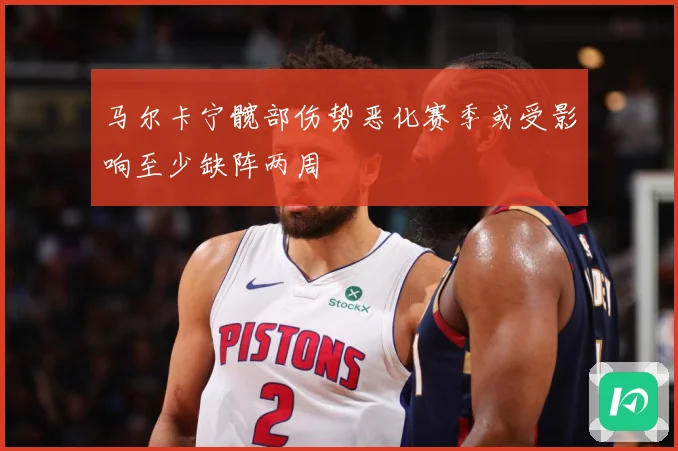 马尔卡宁髋部伤势恶化赛季或受影响至少缺阵两周