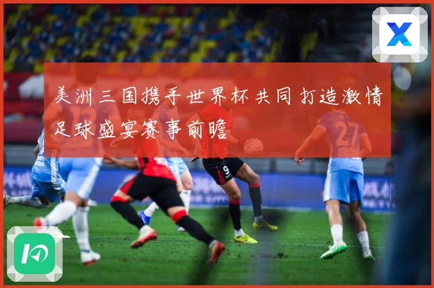 美洲三国携手世界杯共同打造激情足球盛宴赛事前瞻