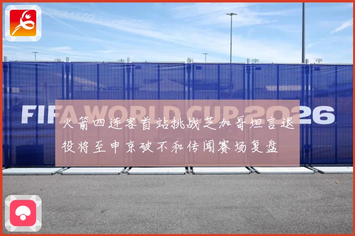火箭四连客首站挑战芝加哥坦言退役将至申京破不和传闻赛场复盘