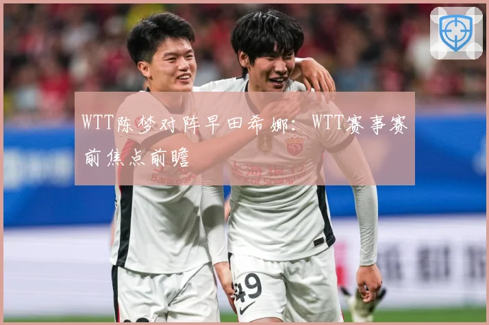WTT陈梦对阵早田希娜：WTT赛事赛前焦点前瞻