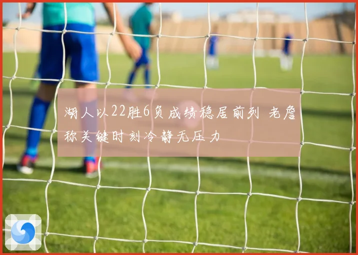 湖人以22胜6负成绩稳居前列 老詹称关键时刻冷静无压力