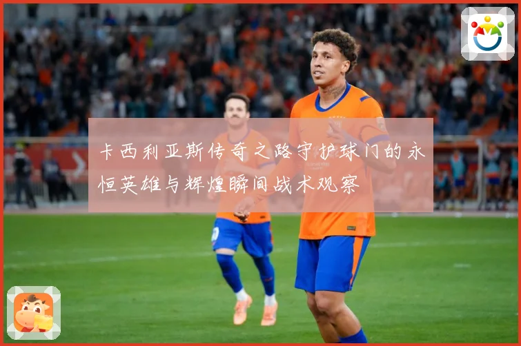 卡西利亚斯传奇之路守护球门的永恒英雄与辉煌瞬间战术观察