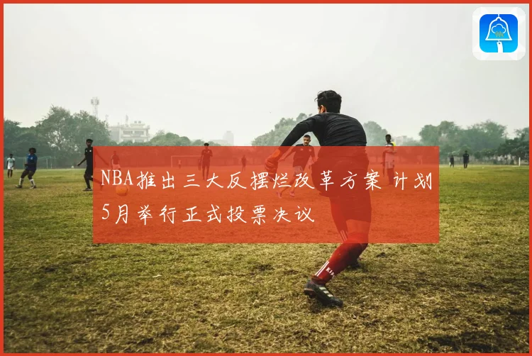 NBA推出三大反摆烂改革方案 计划5月举行正式投票决议