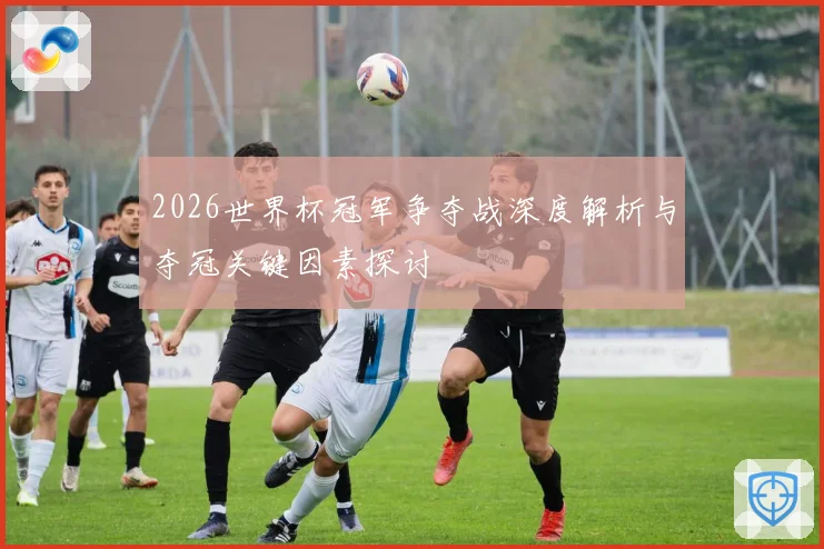 2026世界杯冠军争夺战深度解析与夺冠关键因素探讨