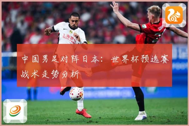 中国男足对阵日本：世界杯预选赛战术走势分析