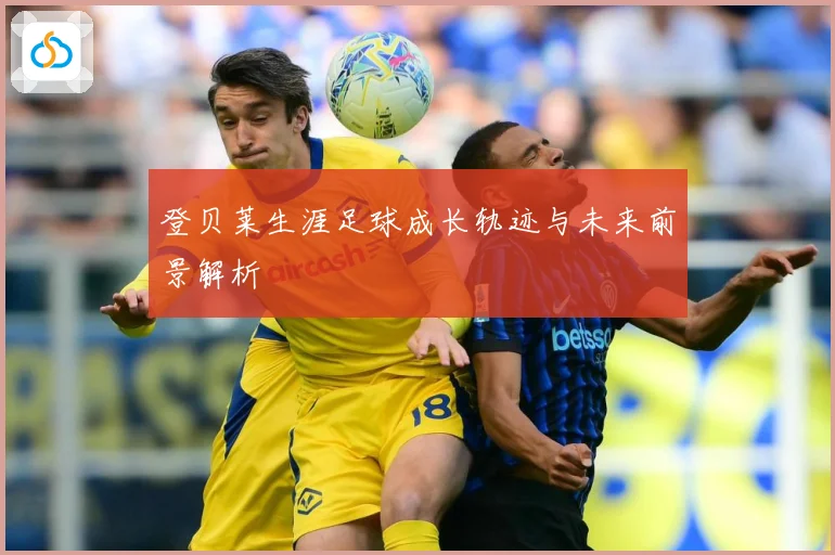登贝莱生涯足球成长轨迹与未来前景解析