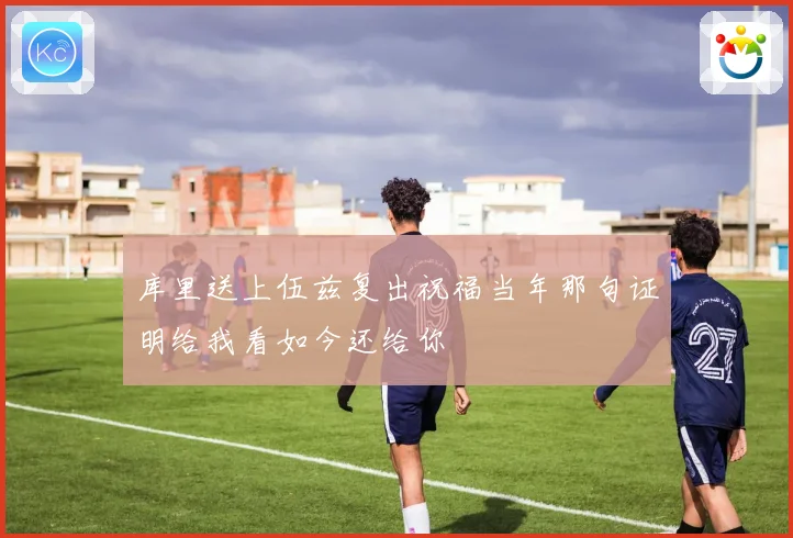 库里送上伍兹复出祝福当年那句证明给我看如今还给你