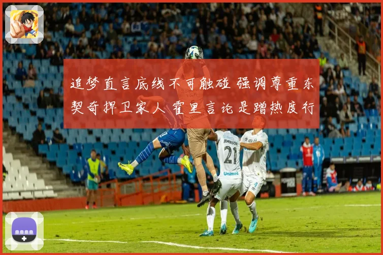 追梦直言底线不可触碰 强调尊重东契奇捍卫家人 霍里言论是蹭热度行为