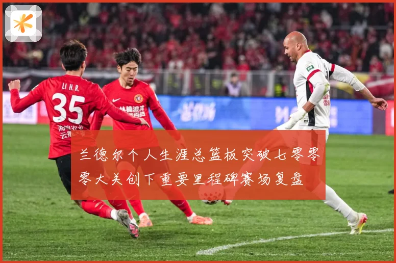 兰德尔个人生涯总篮板突破七零零零大关创下重要里程碑赛场复盘