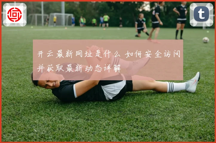 开云最新网址是什么 如何安全访问并获取最新动态详解