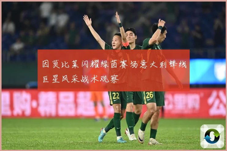 因莫比莱闪耀绿茵赛场意大利锋线巨星风采战术观察