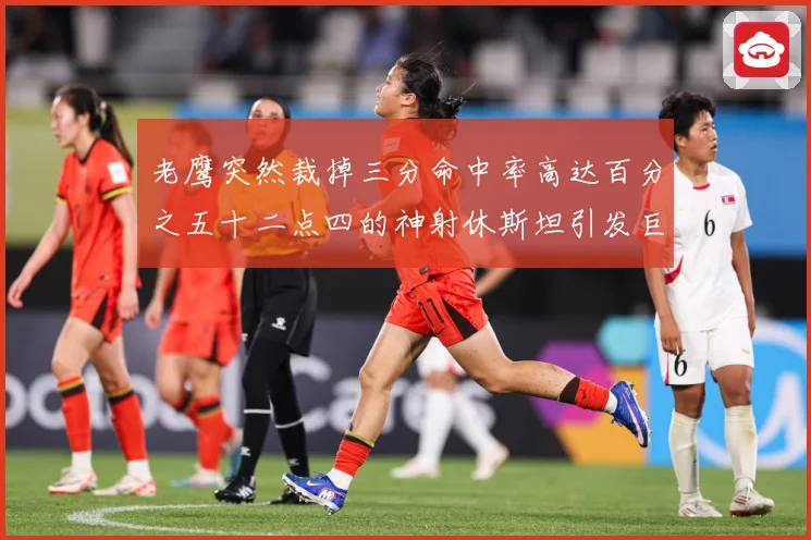 老鹰突然裁掉三分命中率高达百分之五十二点四的神射休斯坦引发巨大争议
