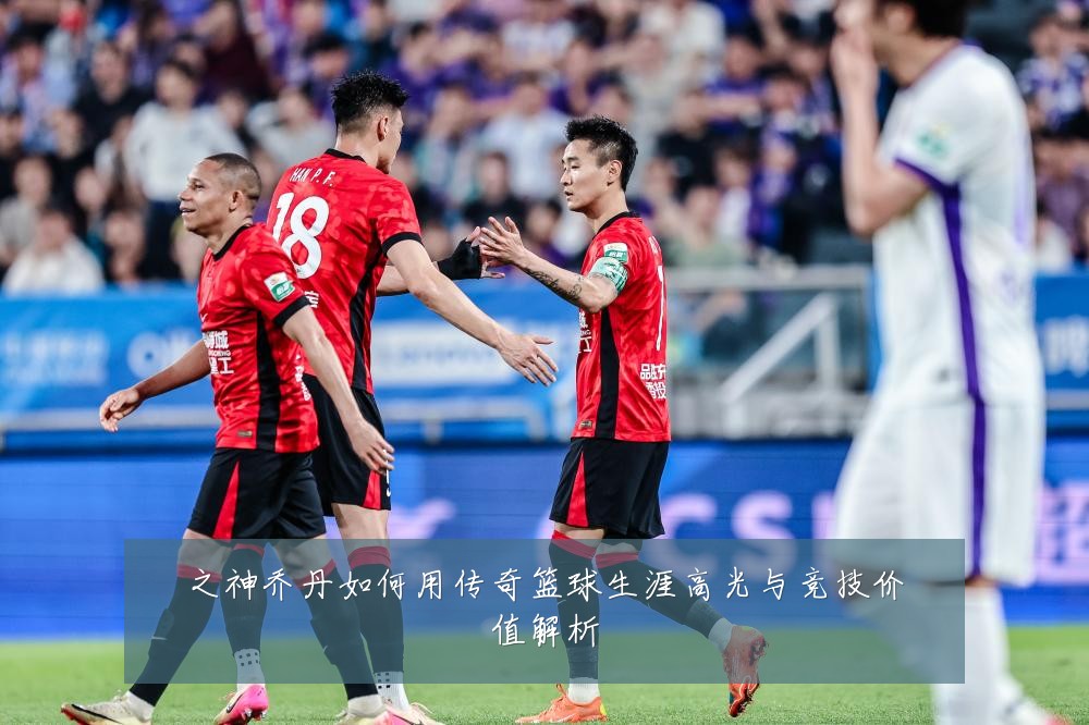 之神乔丹如何用传奇篮球生涯高光与竞技价值解析