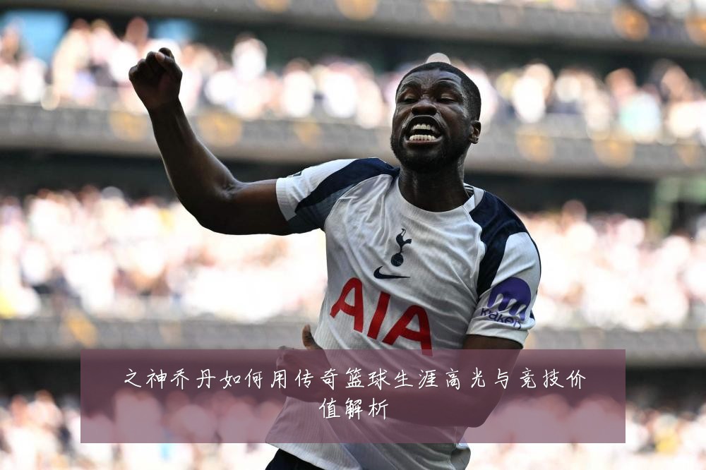 之神乔丹如何用传奇篮球生涯高光与竞技价值解析