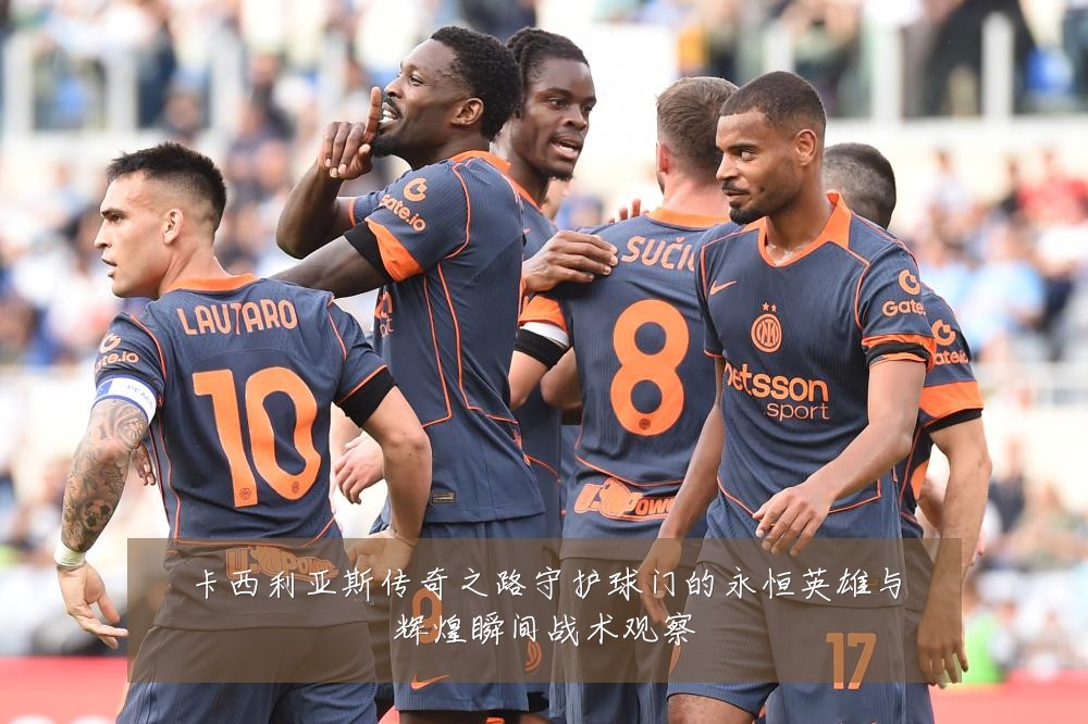 卡西利亚斯传奇之路守护球门的永恒英雄与辉煌瞬间战术观察