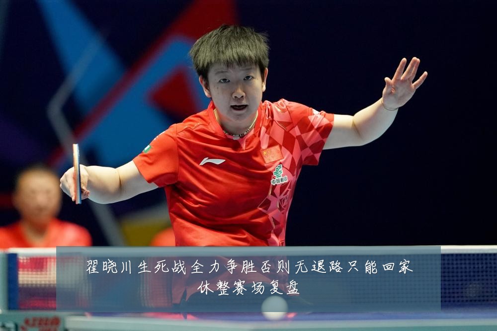 翟晓川生死战全力争胜否则无退路只能回家休整赛场复盘