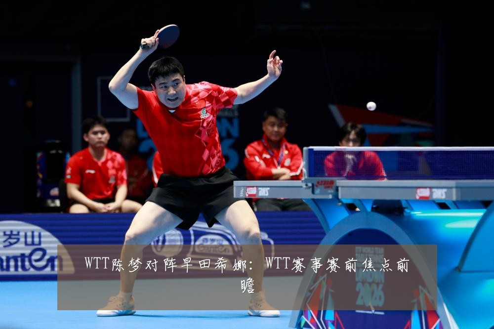 WTT陈梦对阵早田希娜：WTT赛事赛前焦点前瞻
