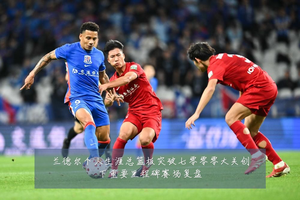 兰德尔个人生涯总篮板突破七零零零大关创下重要里程碑赛场复盘